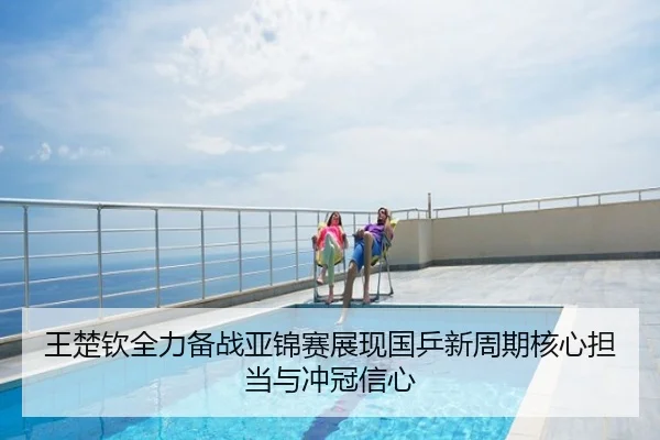 王楚钦全力备战亚锦赛展现国乒新周期核心担当与冲冠信心
